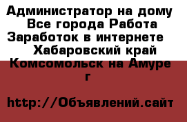 Администратор на дому  - Все города Работа » Заработок в интернете   . Хабаровский край,Комсомольск-на-Амуре г.